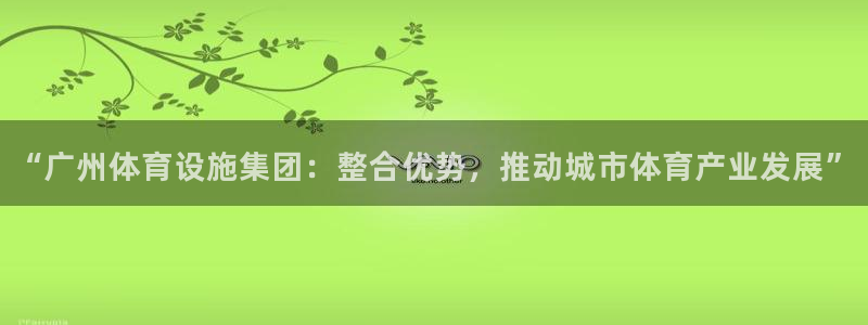 海南意昂体育4发展怎么样：“广州体育设施集团：整合优势，推动 